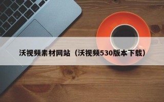 冠县沃视频素材网站（沃视频530版本下载）