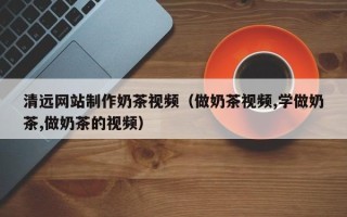冠县清远网站制作奶茶视频（做奶茶视频,学做奶茶,做奶茶的视频）