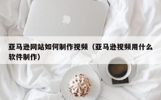 冠县亚马逊网站如何制作视频（亚马逊视频用什么软件制作）