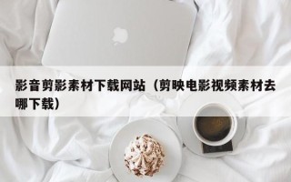 冠县影音剪影素材下载网站（剪映电影视频素材去哪下载）